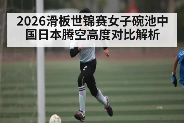 2026滑板世锦赛女子碗池中国日本腾空高度对比解析