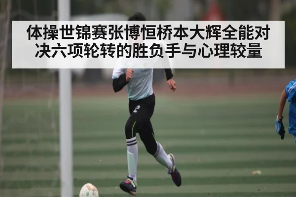 体操世锦赛张博恒桥本大辉全能对决六项轮转的胜负手与心理较量